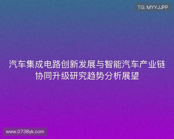 汽车集成电路创新发展与智能汽车产业链协同升级研究趋势分析展望 汽车集成电路创新发展与智能汽车产业链协同升级研究趋势分析展望